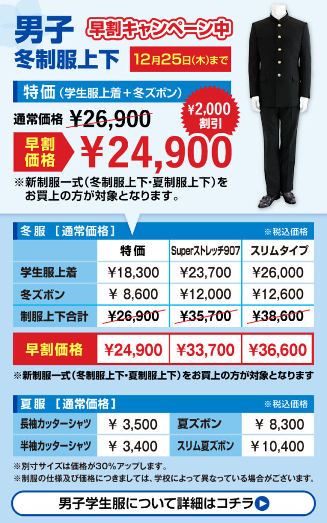 男子学生服早割キャンペーン
2025年12月25日までに採寸ご予約で￥2000割引き
新制服一式（冬制服上下・夏制服上下）をお買い上げの方が対象となります。